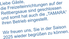 Liebe Gäste, die Freizeiteinrichtungen auf der Rettbergsaue sind geschlossen und somit hat auch die „TAMARA“ ihren Betrieb eingestellt.  Wir freuen uns, Sie in der Saison 2025 wieder begrüßen zu können.