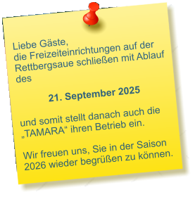 Liebe Gäste, die Freizeiteinrichtungen auf der Rettbergsaue schließen mit Ablauf des 21. September 2025  und somit stellt danach auch die „TAMARA“ ihren Betrieb ein.  Wir freuen uns, Sie in der Saison 2026 wieder begrüßen zu können.